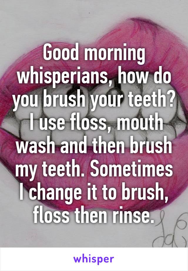 Good morning whisperians, how do you brush your teeth?
 I use floss, mouth wash and then brush my teeth. Sometimes I change it to brush, floss then rinse.