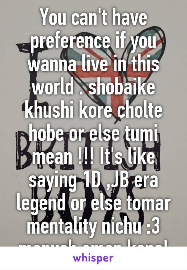 You can't have preference if you wanna live in this world . shobaike khushi kore cholte hobe or else tumi mean !!! It's like saying 1D ,JB era legend or else tomar mentality nichu :3 manush emon keno!