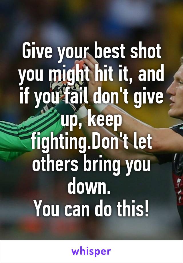 Give your best shot you might hit it, and if you fail don't give up, keep fighting.Don't let others bring you down. 
You can do this!