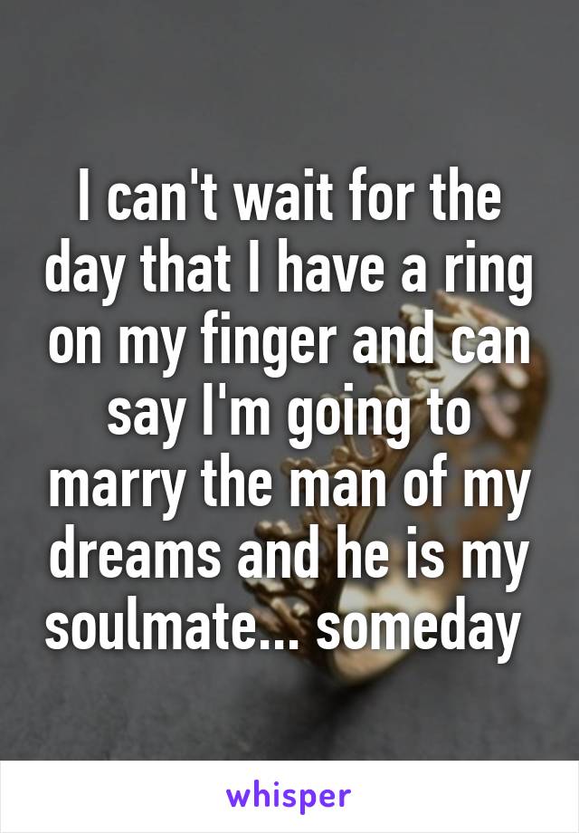I can't wait for the day that I have a ring on my finger and can say I'm going to marry the man of my dreams and he is my soulmate... someday 