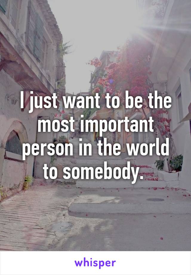 I just want to be the most important person in the world to somebody. 