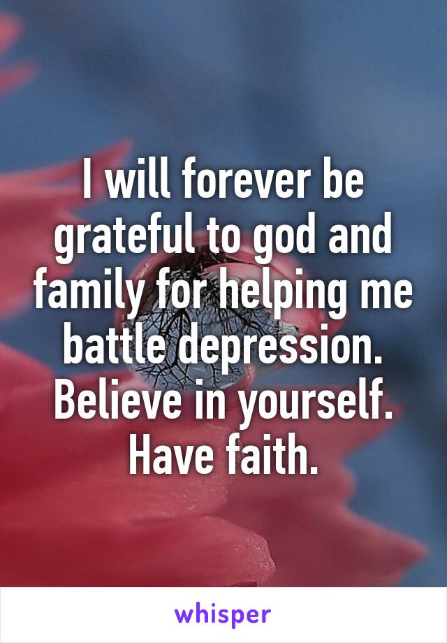 I will forever be grateful to god and family for helping me battle depression. Believe in yourself. Have faith.