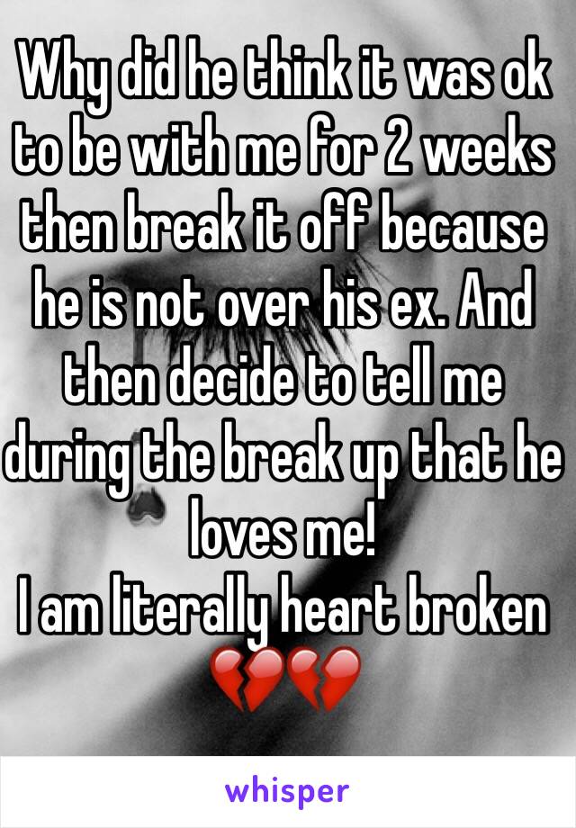 Why did he think it was ok to be with me for 2 weeks then break it off because he is not over his ex. And then decide to tell me during the break up that he loves me! 
I am literally heart broken 💔💔