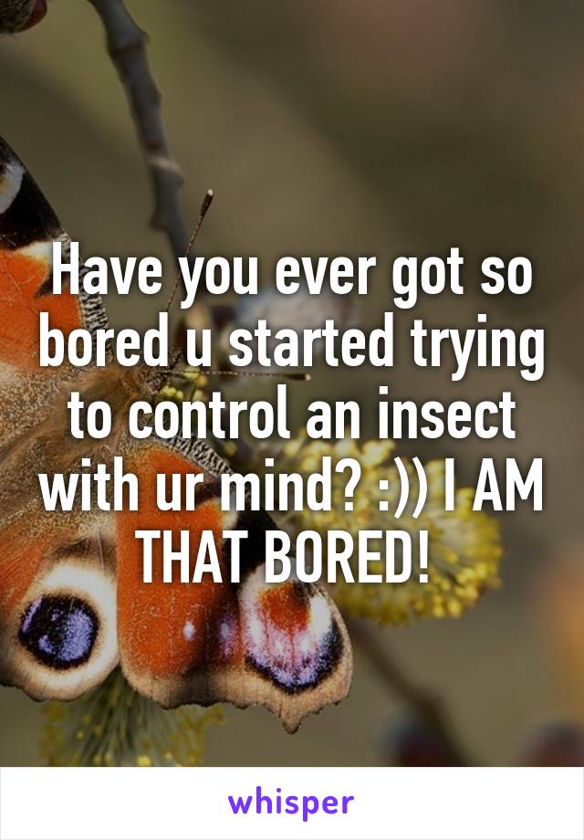 Have you ever got so bored u started trying to control an insect with ur mind? :)) I AM THAT BORED! 