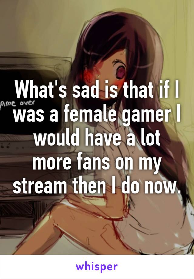 What's sad is that if I was a female gamer I would have a lot more fans on my stream then I do now.