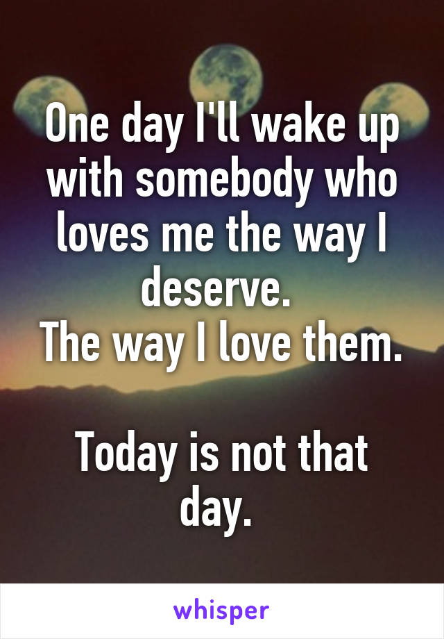 One day I'll wake up with somebody who loves me the way I deserve. 
The way I love them. 
Today is not that day. 