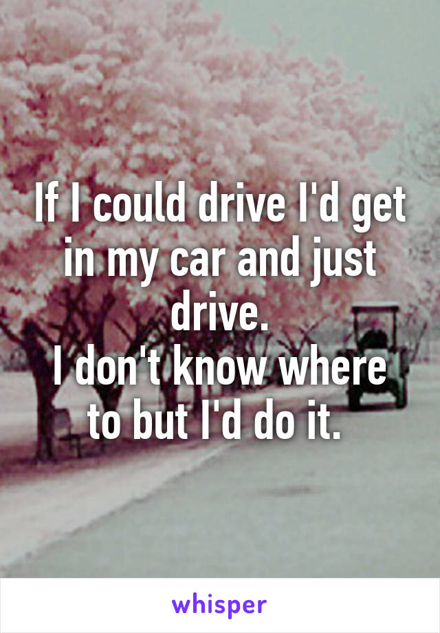 If I could drive I'd get in my car and just drive.
I don't know where to but I'd do it. 