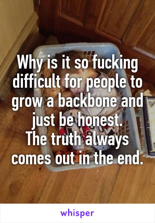 Why is it so fucking difficult for people to grow a backbone and just be honest.
The truth always comes out in the end.