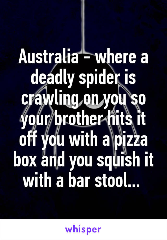 Australia - where a deadly spider is crawling on you so your brother hits it off you with a pizza box and you squish it with a bar stool... 