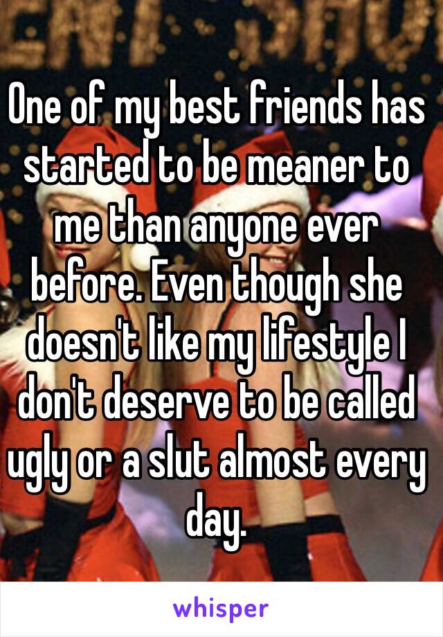 One of my best friends has started to be meaner to me than anyone ever before. Even though she doesn't like my lifestyle I don't deserve to be called ugly or a slut almost every day. 