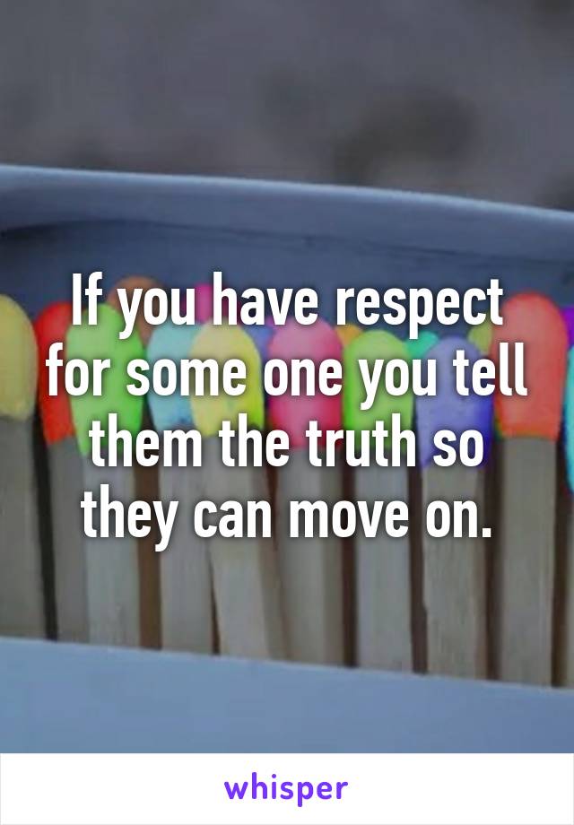If you have respect for some one you tell them the truth so they can move on.