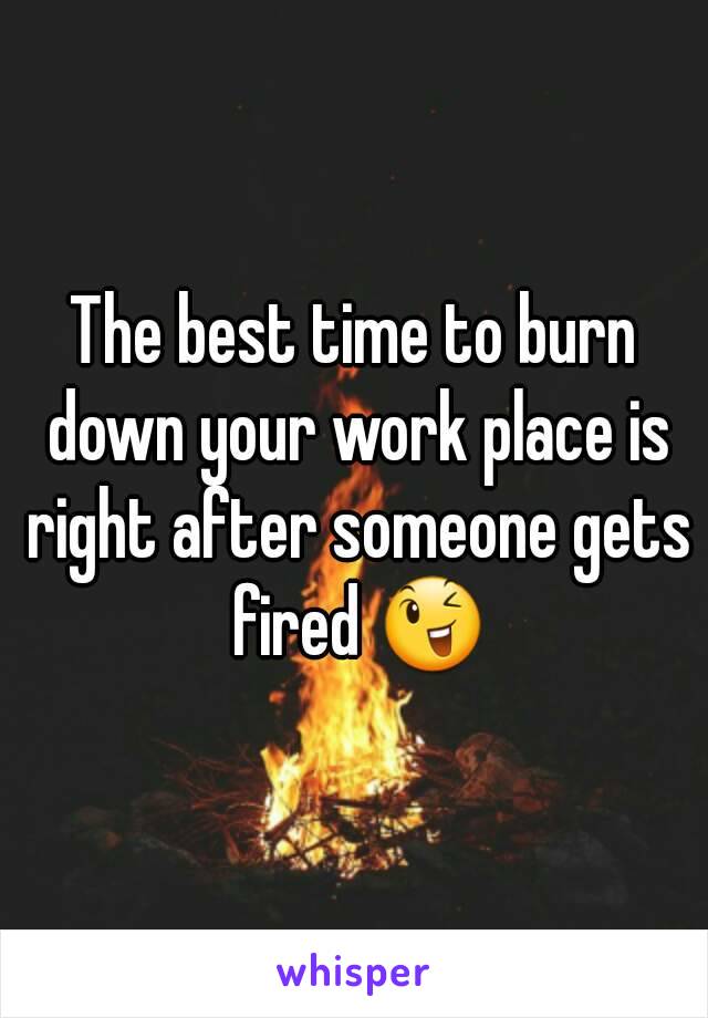 The best time to burn down your work place is right after someone gets fired 😉