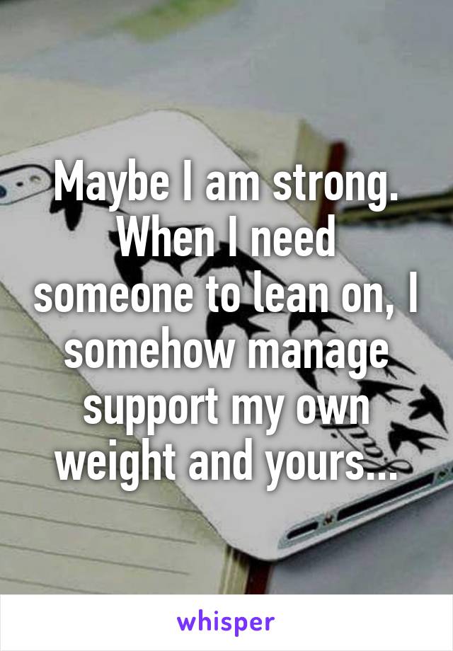 Maybe I am strong.
When I need someone to lean on, I somehow manage support my own weight and yours...