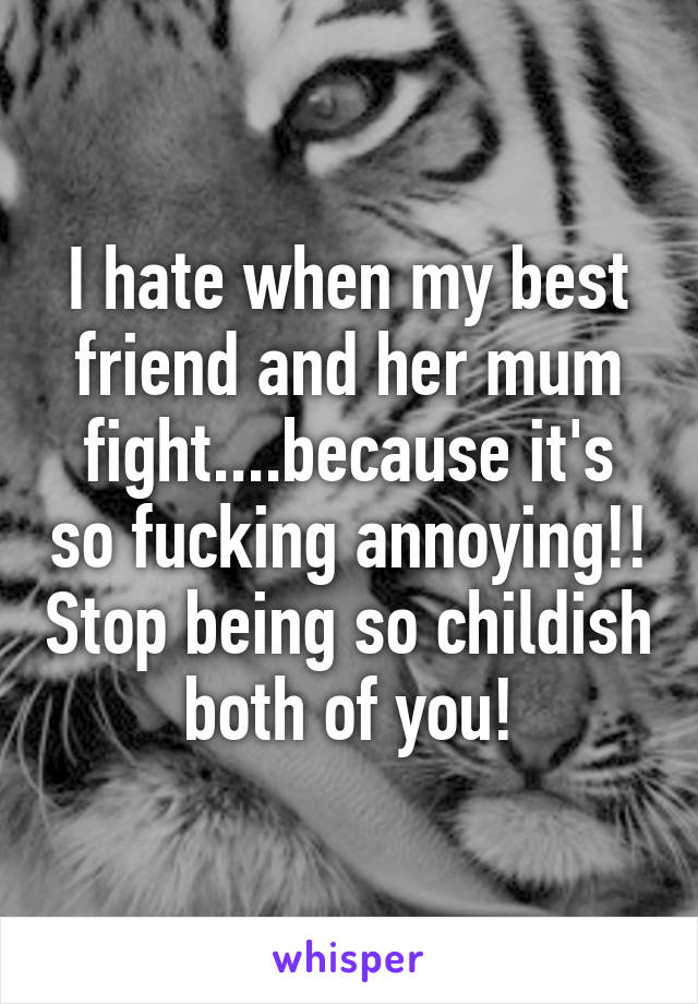 I hate when my best friend and her mum fight....because it's so fucking annoying!! Stop being so childish both of you!