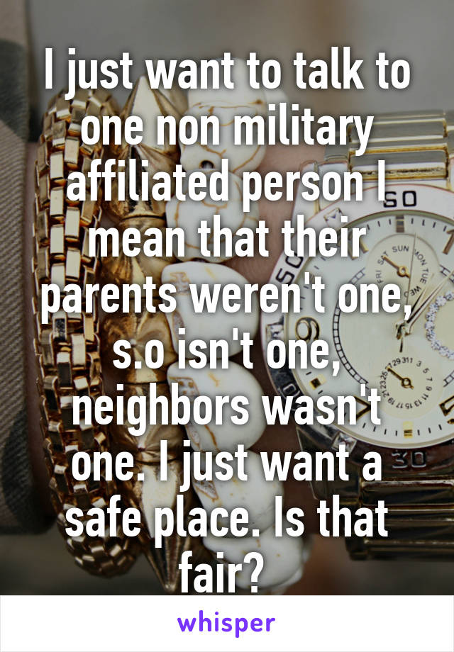 I just want to talk to one non military affiliated person I mean that their parents weren't one, s.o isn't one, neighbors wasn't one. I just want a safe place. Is that fair? 