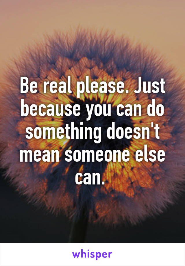 Be real please. Just because you can do something doesn't mean someone else can. 