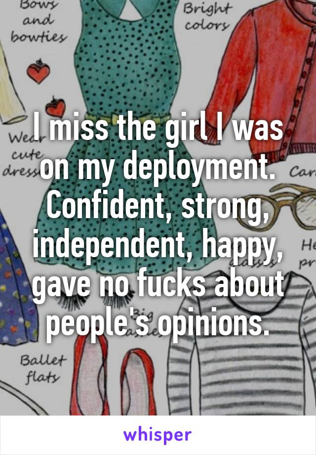 I miss the girl I was on my deployment. Confident, strong, independent, happy, gave no fucks about people's opinions.