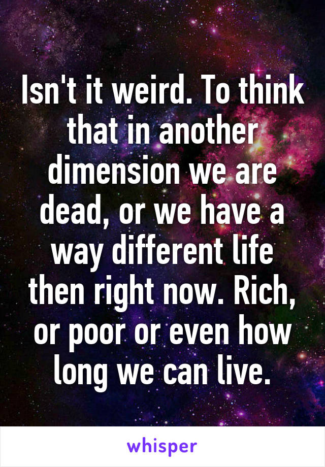 Isn't it weird. To think that in another dimension we are dead, or we have a way different life then right now. Rich, or poor or even how long we can live.