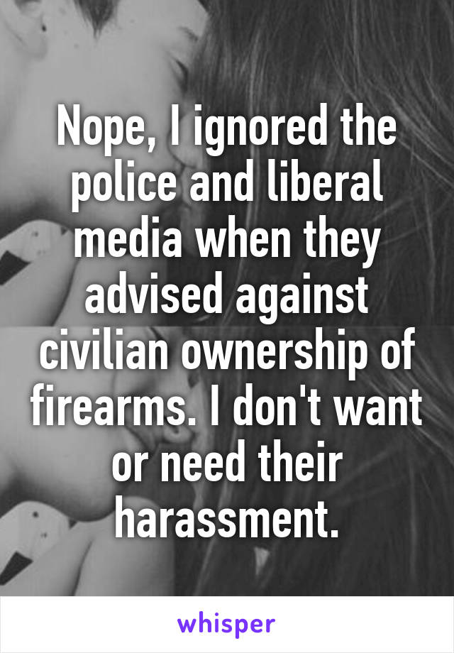 Nope, I ignored the police and liberal media when they advised against civilian ownership of firearms. I don't want or need their harassment.