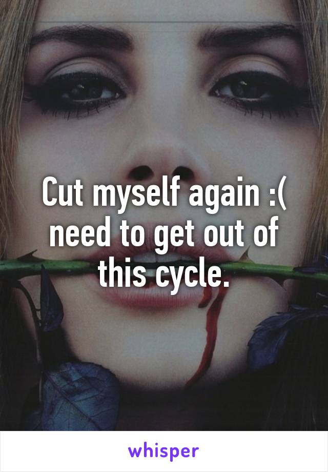 Cut myself again :( need to get out of this cycle.