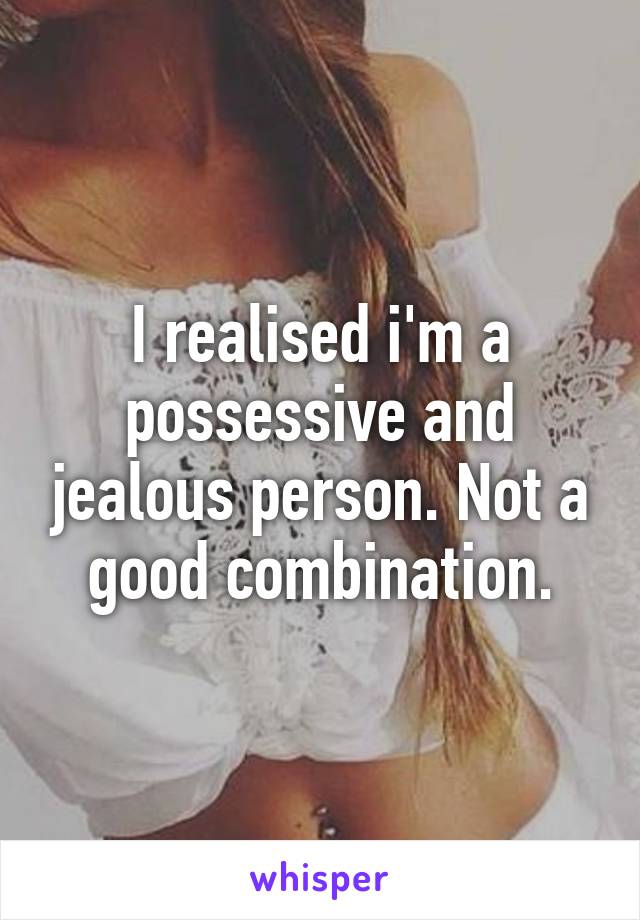 I realised i'm a possessive and jealous person. Not a good combination.