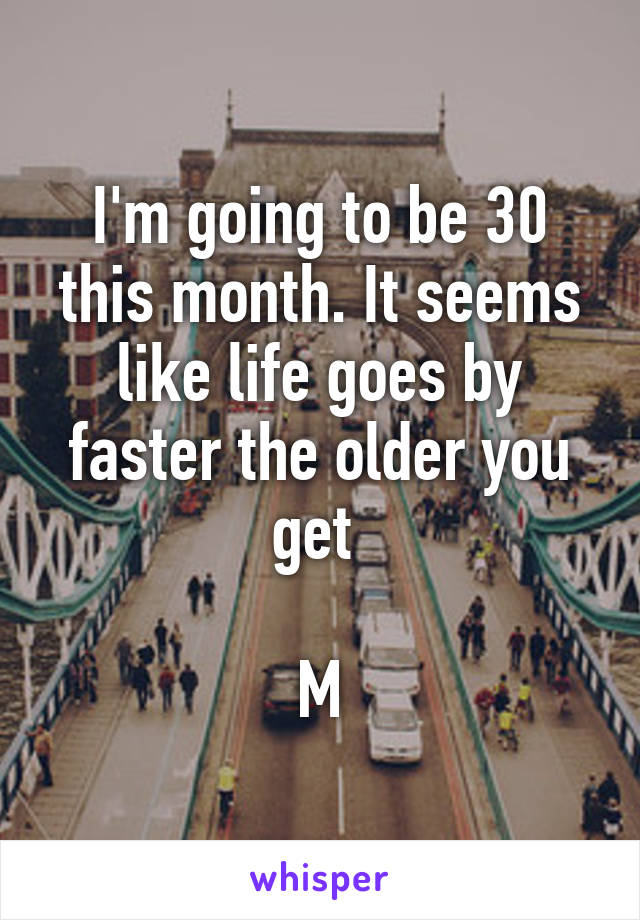 I'm going to be 30 this month. It seems like life goes by faster the older you get 

M