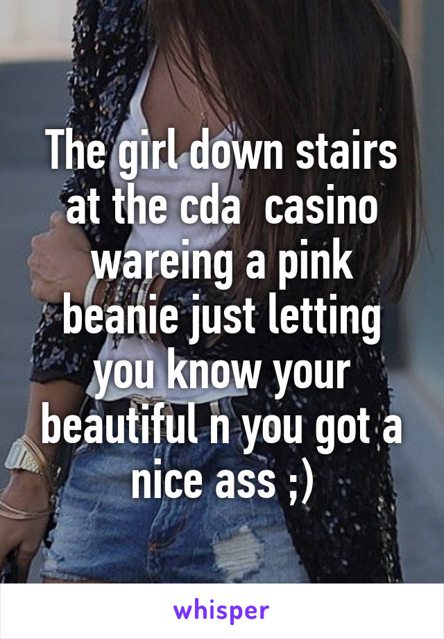 The girl down stairs at the cda  casino wareing a pink beanie just letting you know your beautiful n you got a nice ass ;)