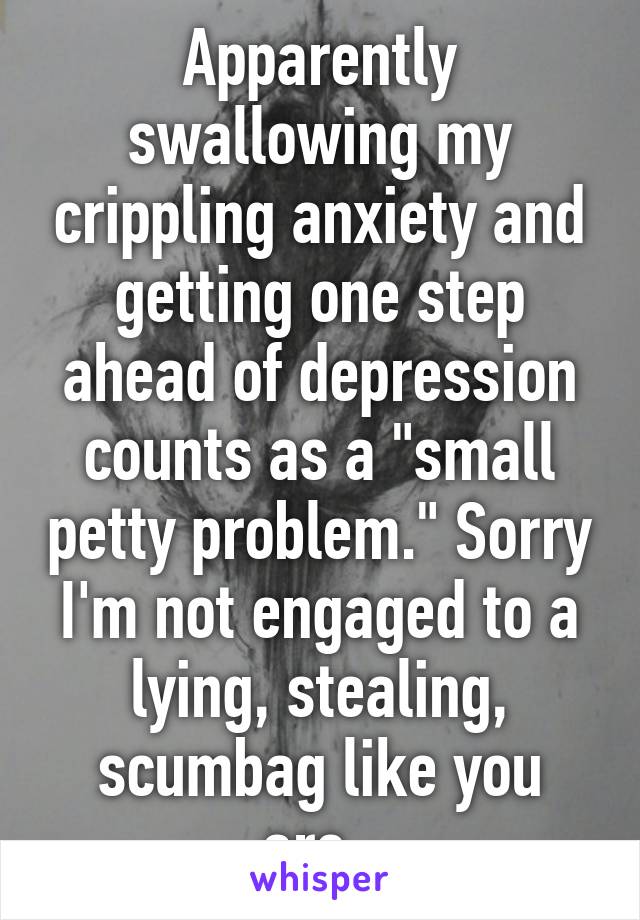 Apparently swallowing my crippling anxiety and getting one step ahead of depression counts as a "small petty problem." Sorry I'm not engaged to a lying, stealing, scumbag like you are. 