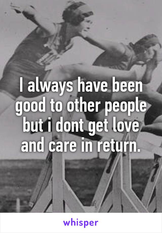 I always have been good to other people but i dont get love and care in return.