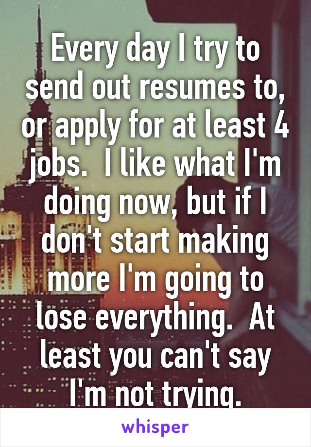 Every day I try to send out resumes to, or apply for at least 4 jobs.  I like what I'm doing now, but if I don't start making more I'm going to lose everything.  At least you can't say I'm not trying.