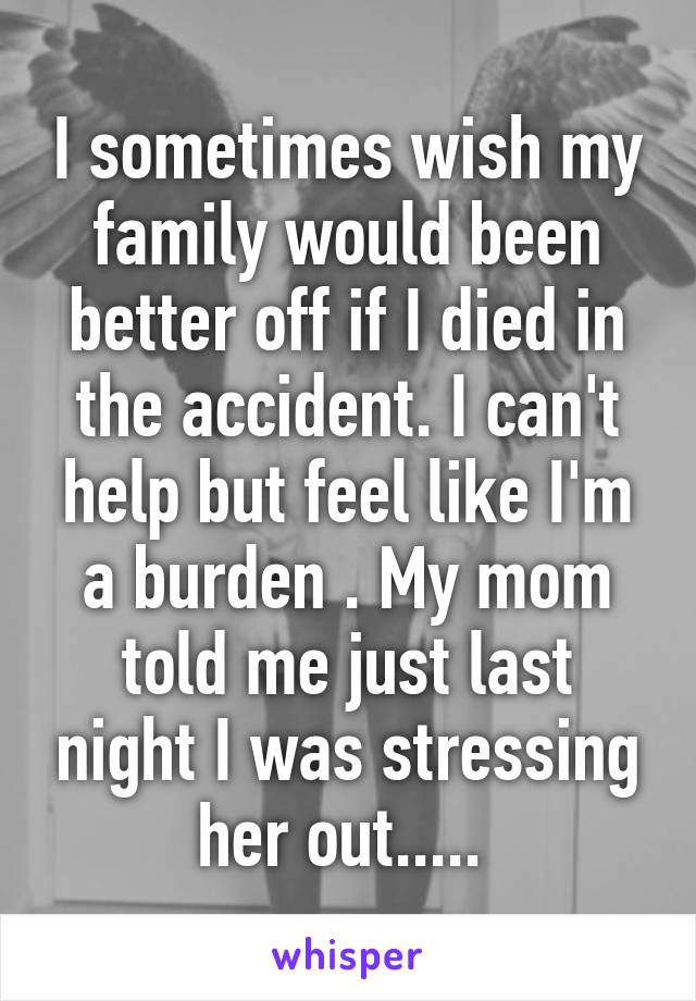I sometimes wish my family would been better off if I died in the accident. I can't help but feel like I'm a burden . My mom told me just last night I was stressing her out..... 