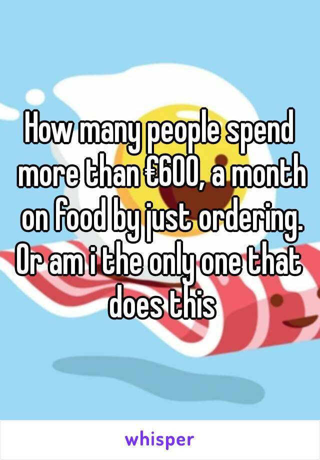 How many people spend more than €600, a month on food by just ordering.
Or am i the only one that does this