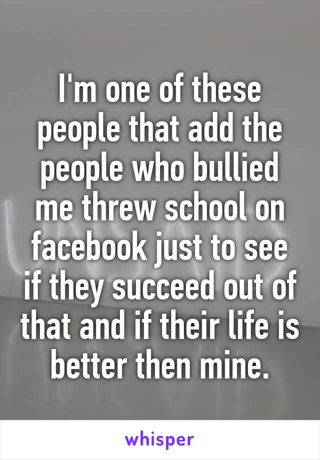 I'm one of these people that add the people who bullied me threw school on facebook just to see if they succeed out of that and if their life is better then mine.