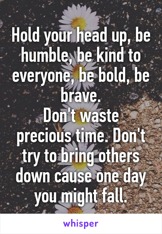 Hold your head up, be humble, be kind to everyone, be bold, be brave.
Don't waste precious time. Don't try to bring others down cause one day you might fall.