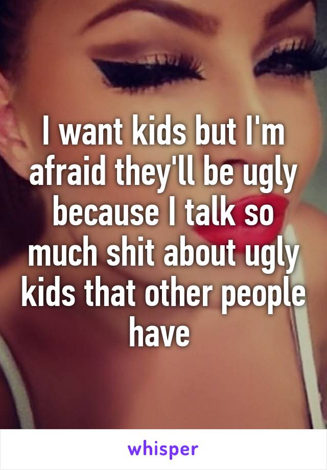 I want kids but I'm afraid they'll be ugly because I talk so much shit about ugly kids that other people have 