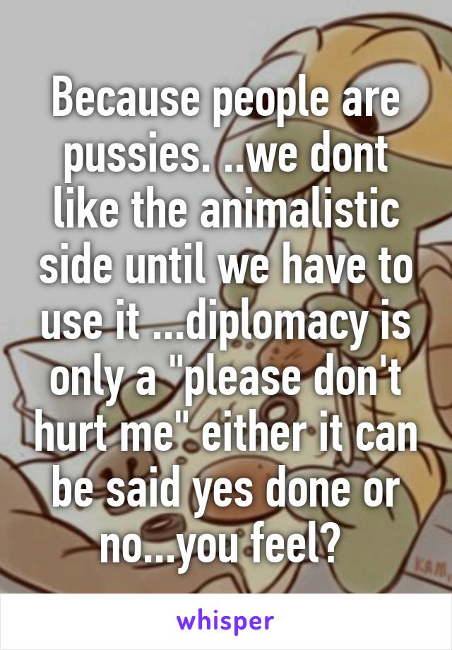 Because people are pussies. ..we dont like the animalistic side until we have to use it ...diplomacy is only a "please don't hurt me" either it can be said yes done or no...you feel? 