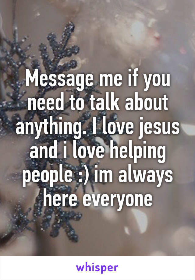 Message me if you need to talk about anything. I love jesus and i love helping people :) im always here everyone