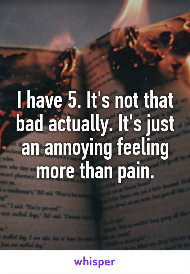I have 5. It's not that bad actually. It's just an annoying feeling more than pain.