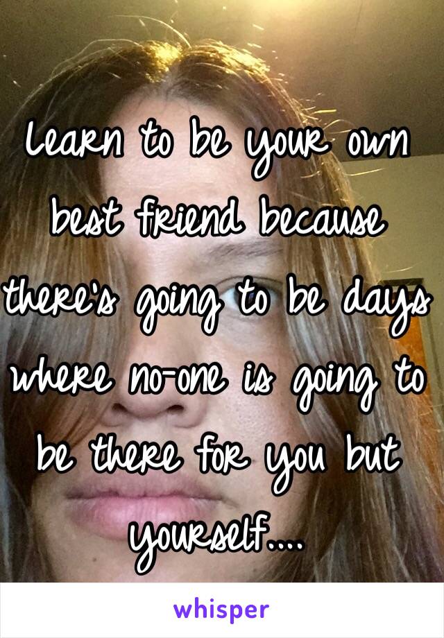 Learn to be your own best friend because there's going to be days where no-one is going to be there for you but yourself.... 
