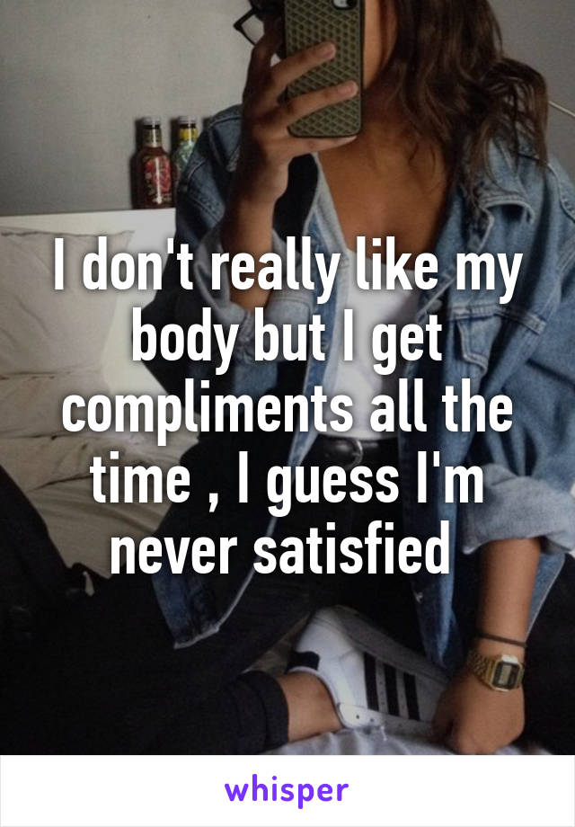 I don't really like my body but I get compliments all the time , I guess I'm never satisfied 