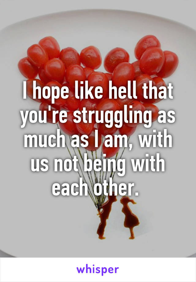 I hope like hell that you're struggling as much as I am, with us not being with each other. 