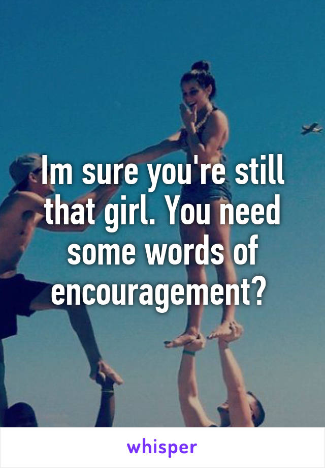 Im sure you're still that girl. You need some words of encouragement? 