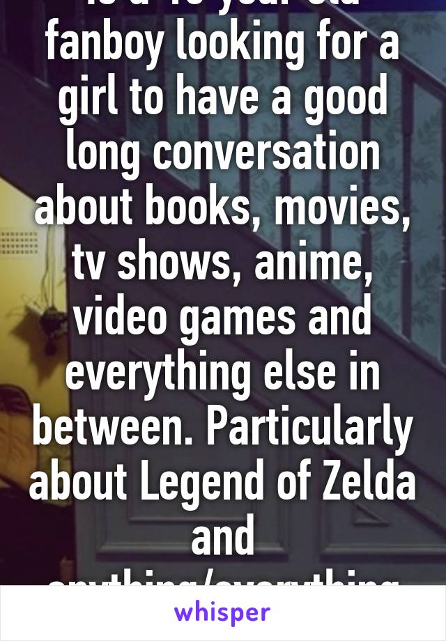 Is a 15 year old fanboy looking for a girl to have a good long conversation about books, movies, tv shows, anime, video games and everything else in between. Particularly about Legend of Zelda and anything/everything Marvel