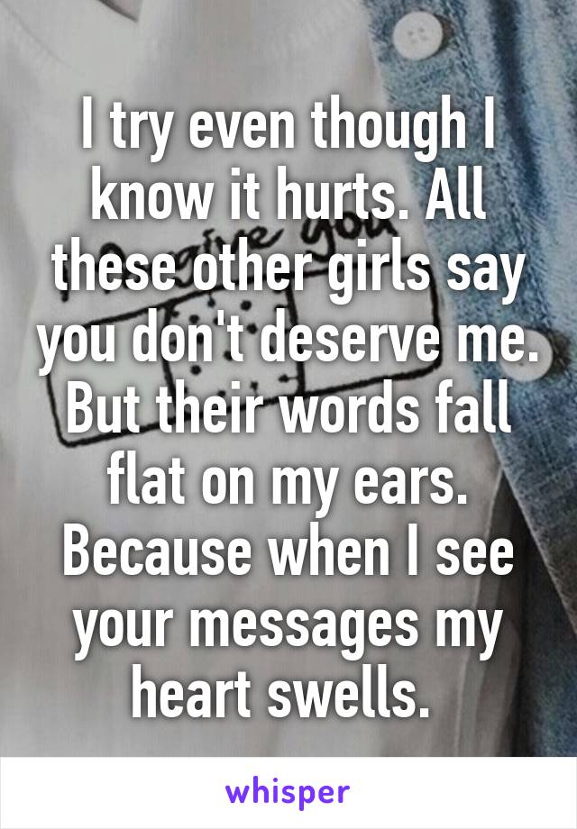 I try even though I know it hurts. All these other girls say you don't deserve me. But their words fall flat on my ears. Because when I see your messages my heart swells. 