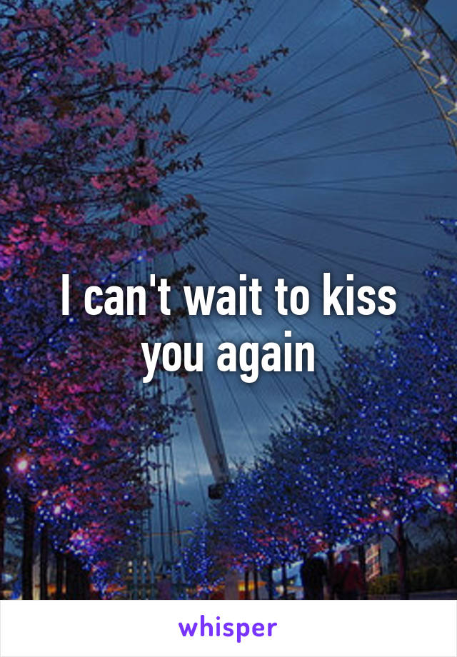 I can't wait to kiss you again