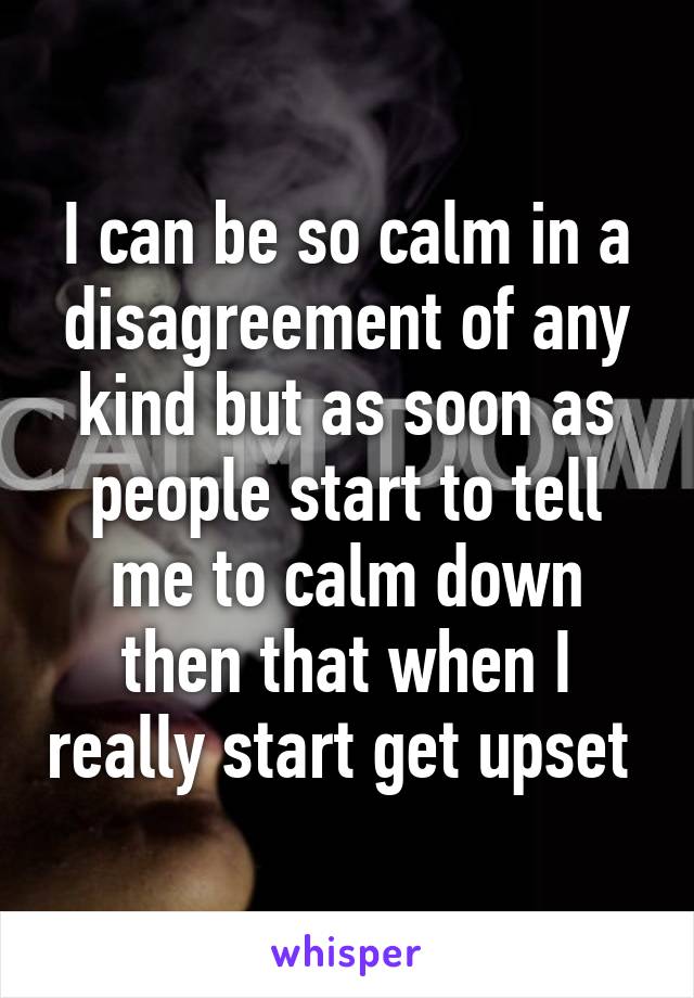 I can be so calm in a disagreement of any kind but as soon as people start to tell me to calm down then that when I really start get upset 