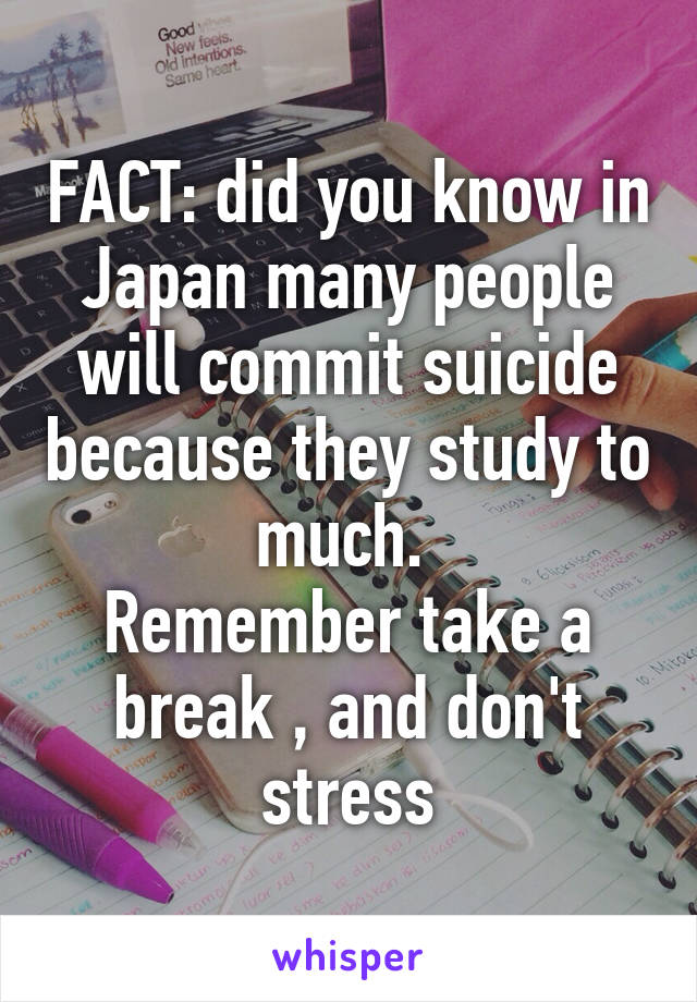 FACT: did you know in Japan many people will commit suicide because they study to much. 
Remember take a break , and don't stress