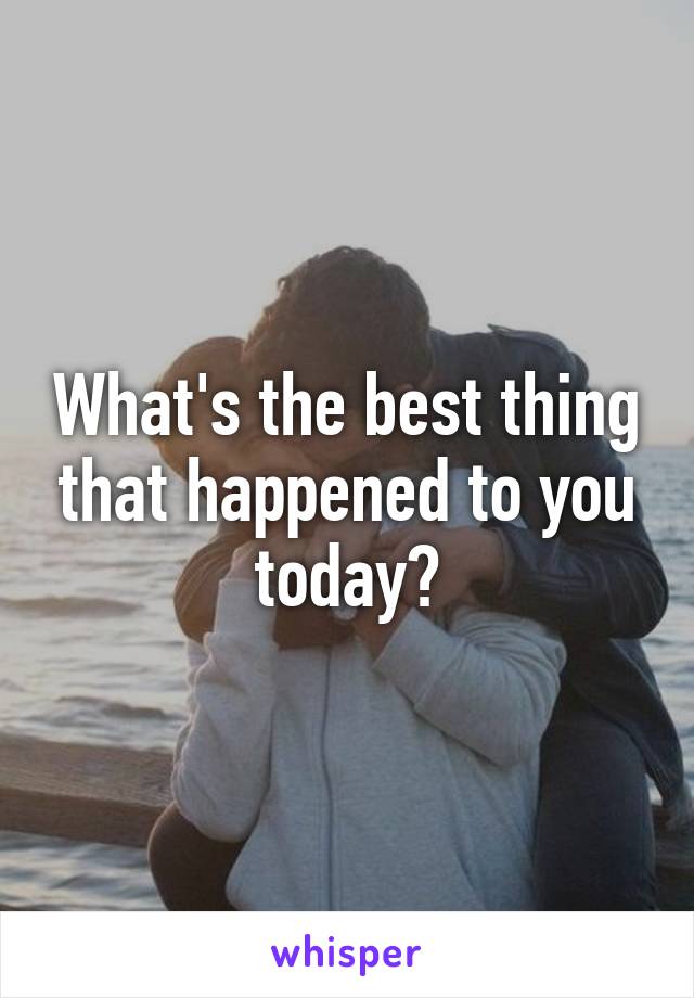 What's the best thing that happened to you today?