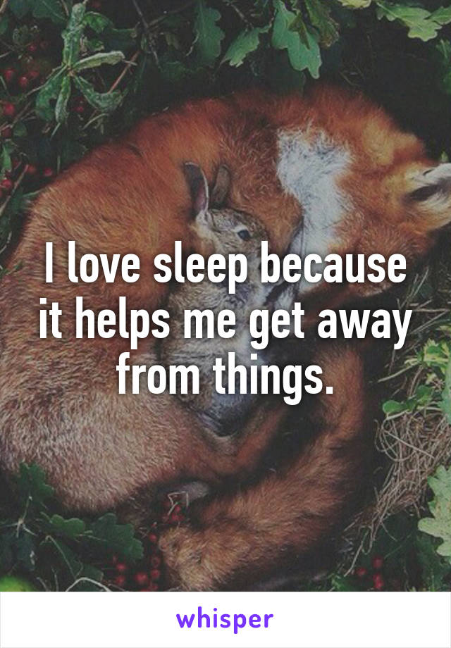 I love sleep because it helps me get away from things.