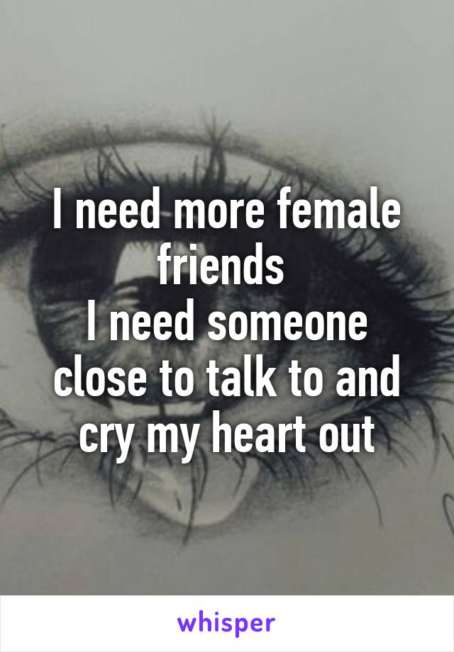I need more female friends 
I need someone close to talk to and cry my heart out